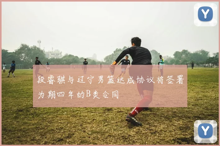 段睿骐与辽宁男篮达成协议将签署为期四年的B类合同