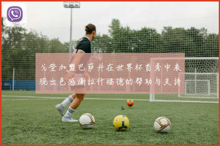 戈登加盟巴萨并在世界杯首秀中表现出色感谢拉什福德的帮助与支持