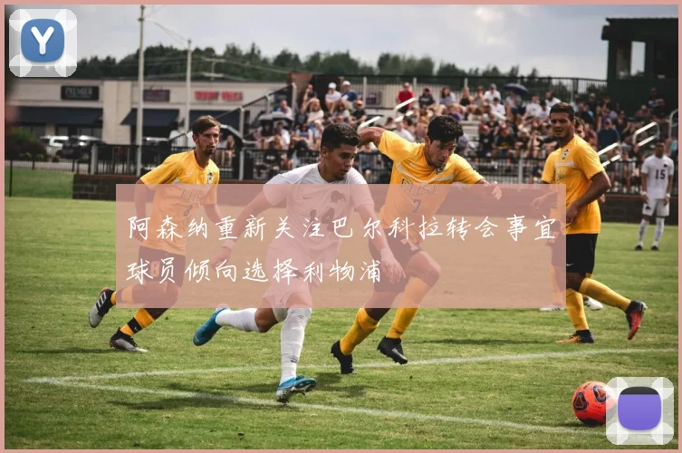 阿森纳重新关注巴尔科拉转会事宜球员倾向选择利物浦
