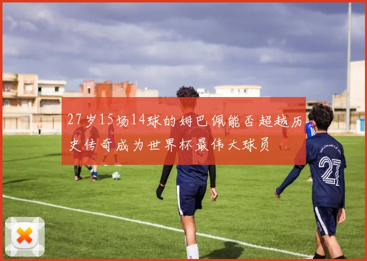 27岁15场14球的姆巴佩能否超越历史传奇成为世界杯最伟大球员