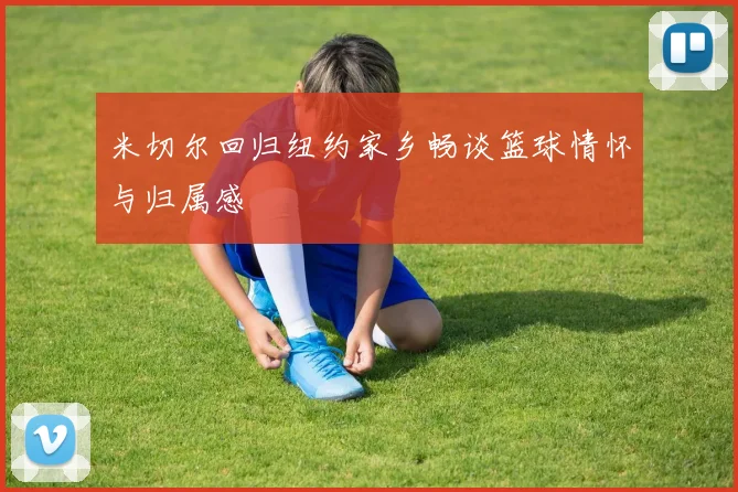 米切尔回归纽约家乡畅谈篮球情怀与归属感