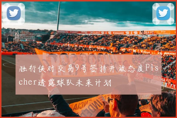 独行侠对交易9号签持开放态度Fischer透露球队未来计划