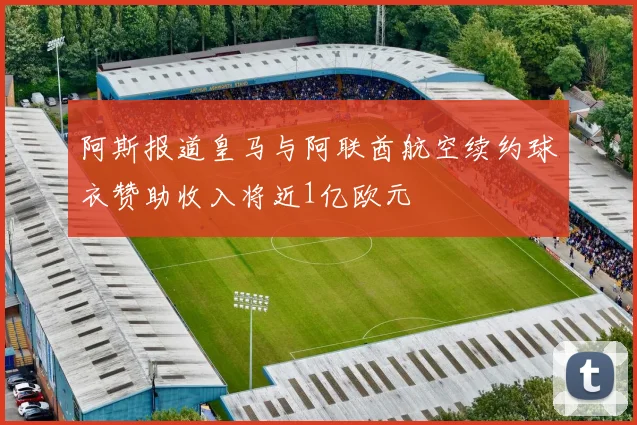 阿斯报道皇马与阿联酋航空续约球衣赞助收入将近1亿欧元