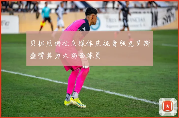 贝林厄姆社交媒体庆祝晋级克罗斯盛赞其为大场面球员