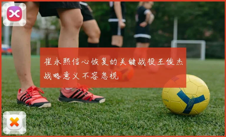 崔永熙信心恢复的关键战役王俊杰战略意义不容忽视