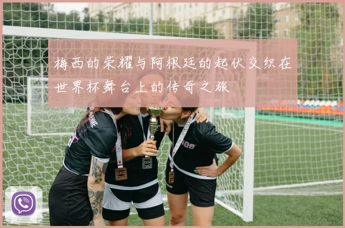 梅西的荣耀与阿根廷的起伏交织在世界杯舞台上的传奇之旅