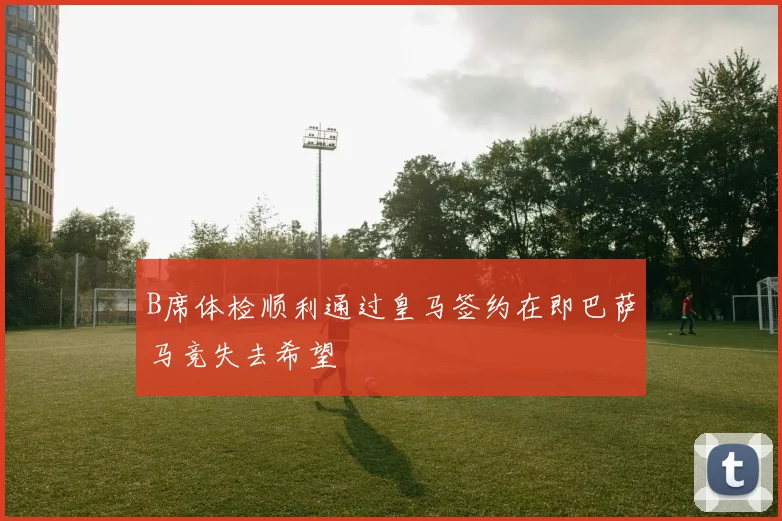 B席体检顺利通过皇马签约在即巴萨马竞失去希望