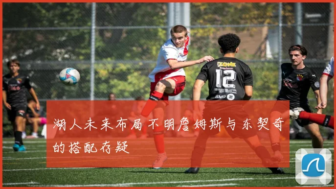 湖人未来布局不明詹姆斯与东契奇的搭配存疑