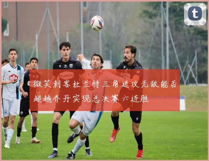 微笑刺客杜兰特三角进攻无敌能否超越乔丹实现总决赛六连胜