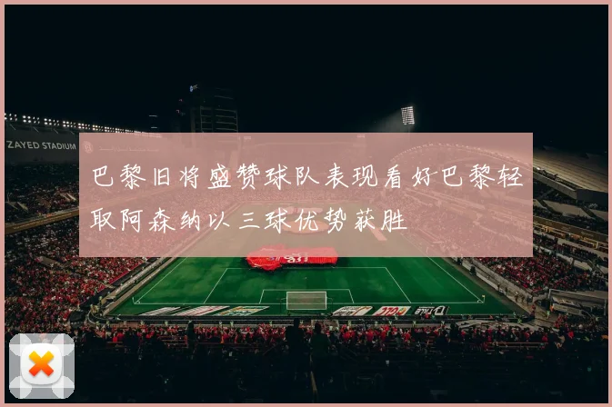 巴黎旧将盛赞球队表现看好巴黎轻取阿森纳以三球优势获胜