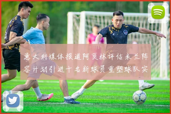意大利媒体报道阿莫林评估米兰阵容计划引进十名新球员重塑球队实力