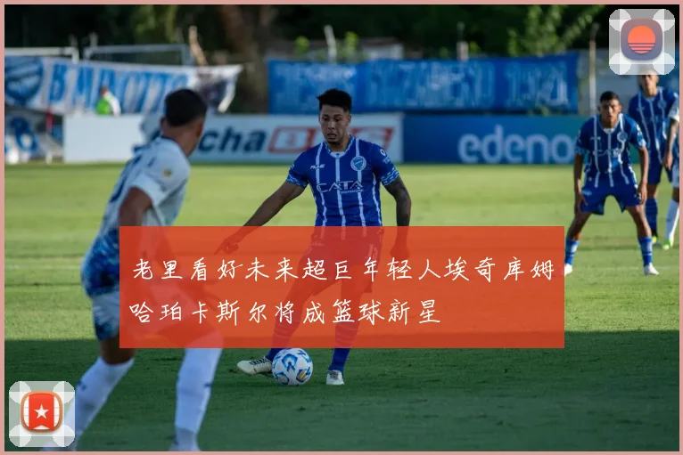 老里看好未来超巨年轻人埃奇库姆哈珀卡斯尔将成篮球新星