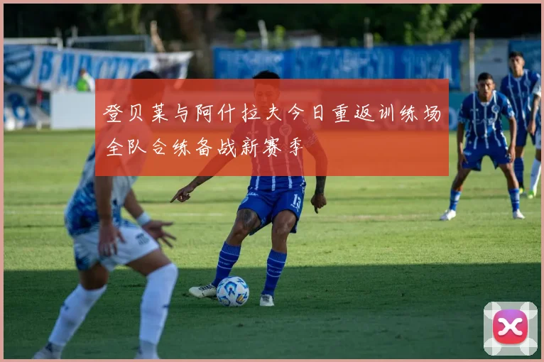 登贝莱与阿什拉夫今日重返训练场全队合练备战新赛季