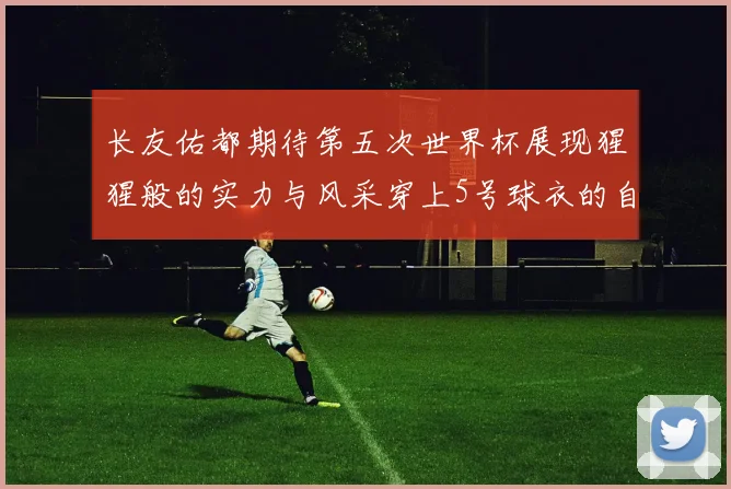 长友佑都期待第五次世界杯展现猩猩般的实力与风采穿上5号球衣的自豪感