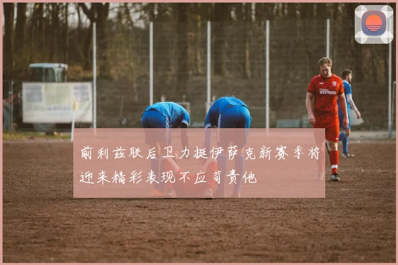 前利兹联后卫力挺伊萨克新赛季将迎来精彩表现不应苛责他
