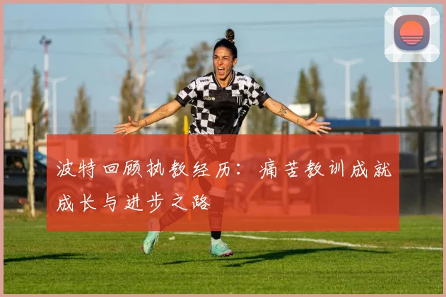 波特回顾执教经历：痛苦教训成就成长与进步之路