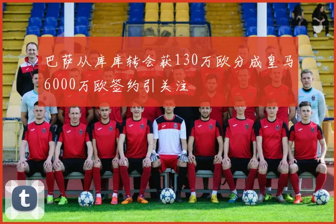 巴萨从库库转会获130万欧分成皇马6000万欧签约引关注