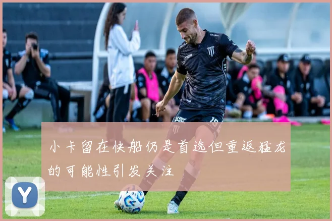 小卡留在快船仍是首选但重返猛龙的可能性引发关注