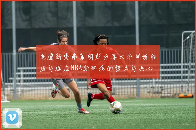 老鹰新秀弗莱明斯分享大学训练经历与适应NBA新环境的努力与决心