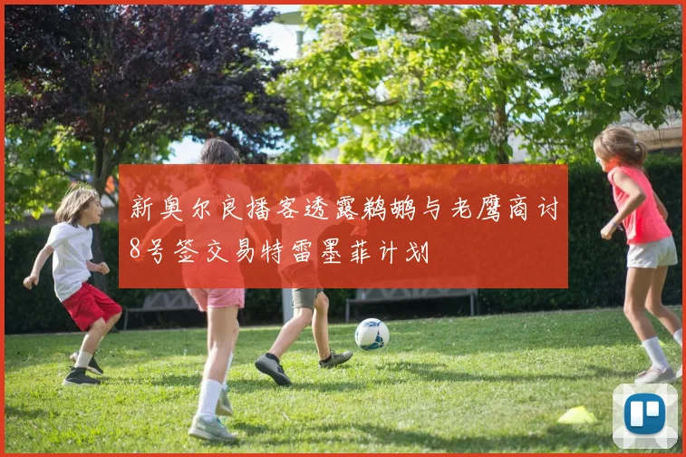 新奥尔良播客透露鹈鹕与老鹰商讨8号签交易特雷墨菲计划
