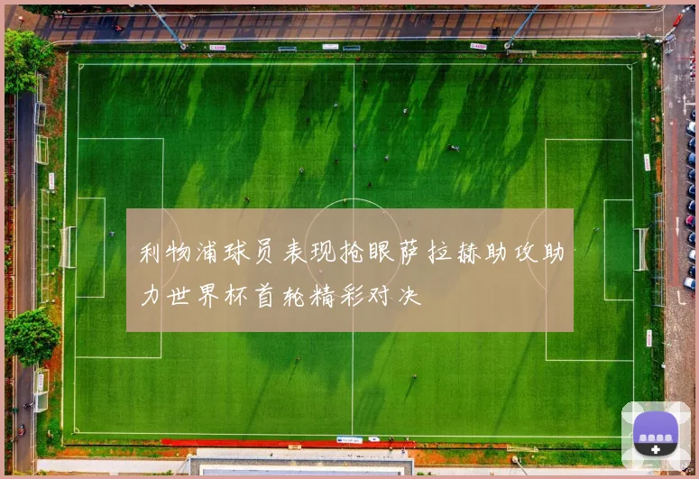 利物浦球员表现抢眼萨拉赫助攻助力世界杯首轮精彩对决