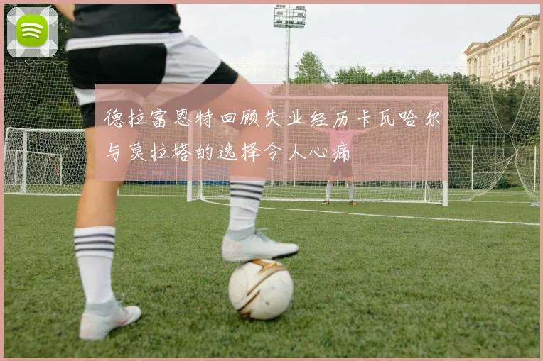 德拉富恩特回顾失业经历卡瓦哈尔与莫拉塔的选择令人心痛