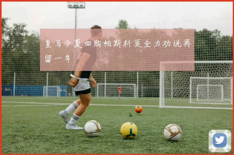 皇马今夏回购帕斯科莫全力劝说再留一年