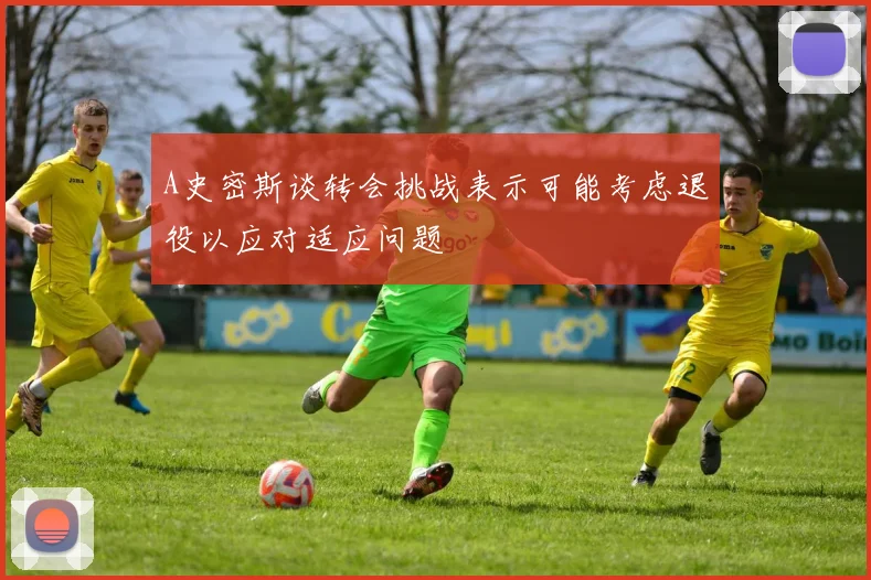 A史密斯谈转会挑战表示可能考虑退役以应对适应问题