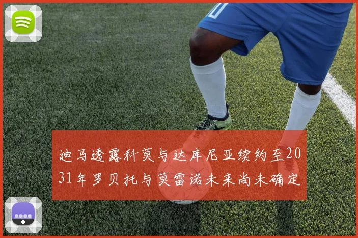 迪马透露科莫与达库尼亚续约至2031年罗贝托与莫雷诺未来尚未确定