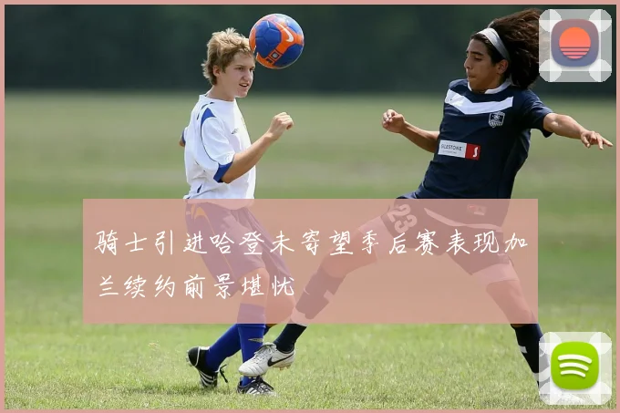 骑士引进哈登未寄望季后赛表现加兰续约前景堪忧